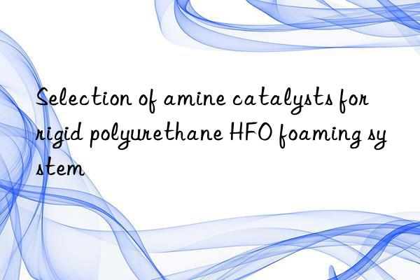 selection of amine catalysts for rigid polyurethane hfo foaming system
