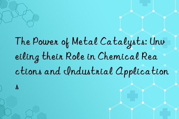 the power of metal catalysts: unveiling their role in chemical reactions and industrial applications