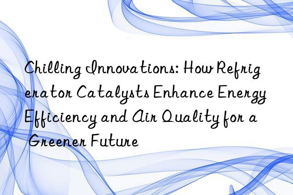 chilling innovations: how refrigerator catalysts enhance energy efficiency and air quality for a greener future