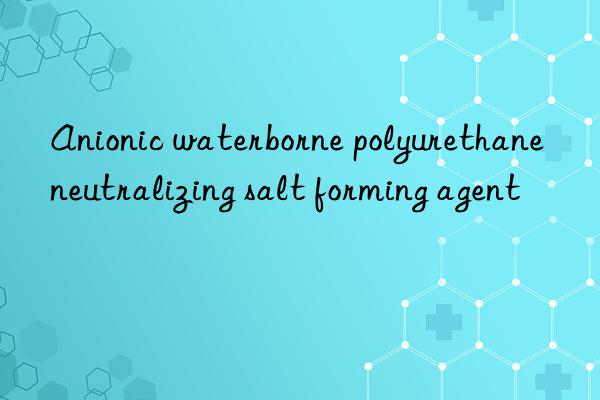 anionic waterborne polyurethane neutralizing salt forming agent