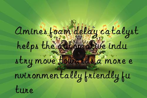 amines foam delay catalyst helps the automotive industry move towards a more environmentally friendly future