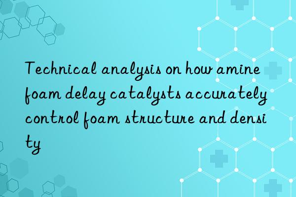 technical analysis on how amine foam delay catalysts accurately control foam structure and density