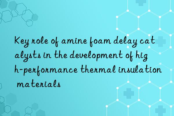 key role of amine foam delay catalysts in the development of high-performance thermal insulation materials