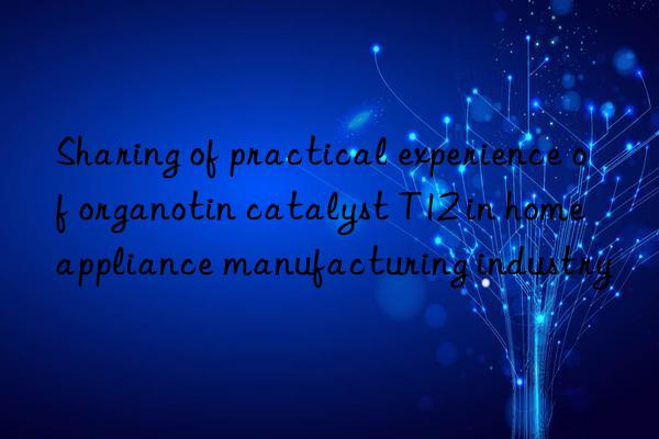 sharing of practical experience of organotin catalyst t12 in home appliance manufacturing industry