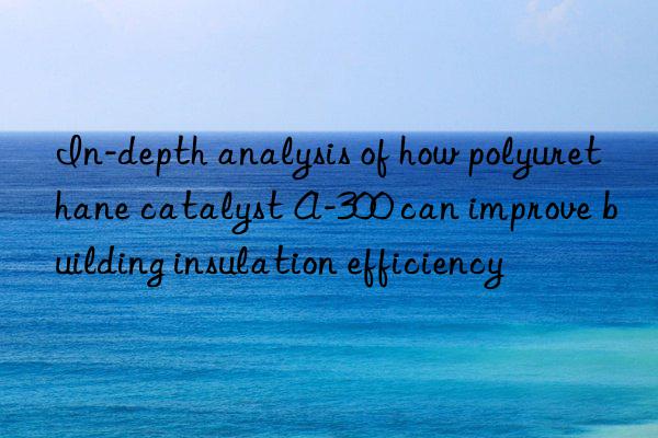 in-depth analysis of how polyurethane catalyst a-300 can improve building insulation efficiency