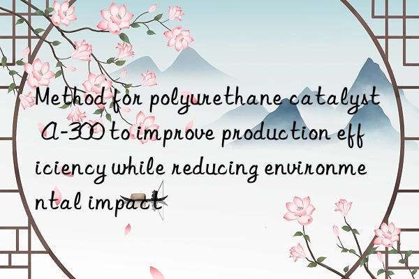 method for polyurethane catalyst a-300 to improve production efficiency while reducing environmental impact