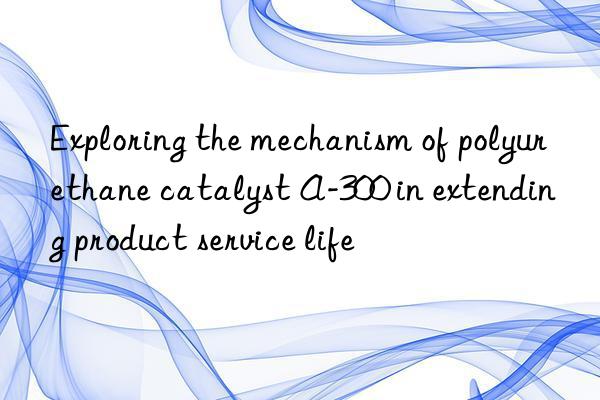 exploring the mechanism of polyurethane catalyst a-300 in extending product service life