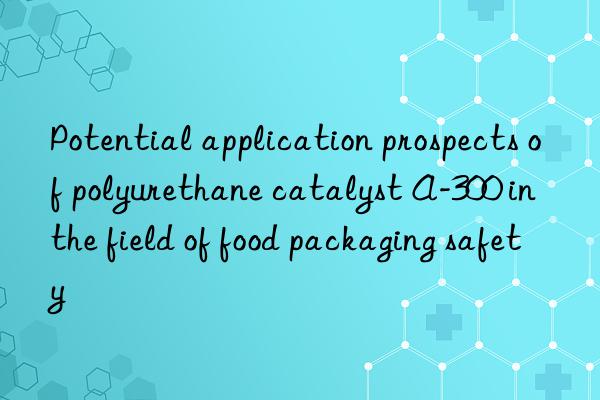 potential application prospects of polyurethane catalyst a-300 in the field of food packaging safety