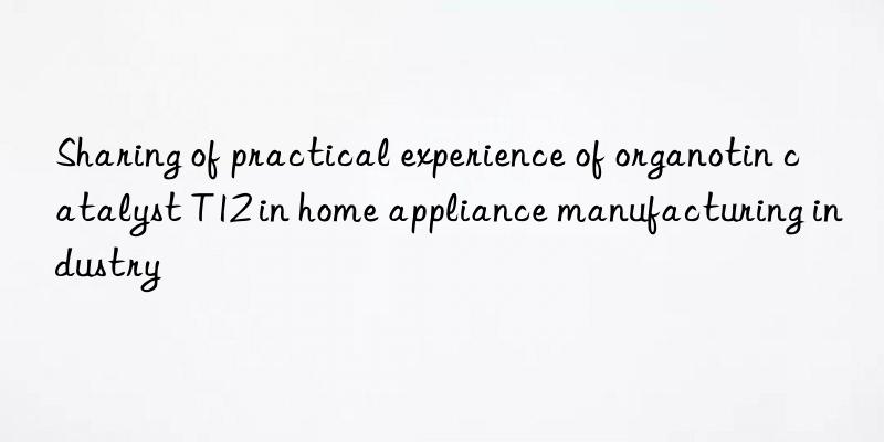 sharing of practical experience of organotin catalyst t12 in home appliance manufacturing industry