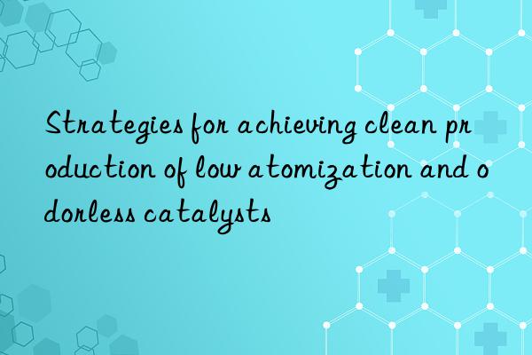 strategies for achieving clean production of low atomization and odorless catalysts