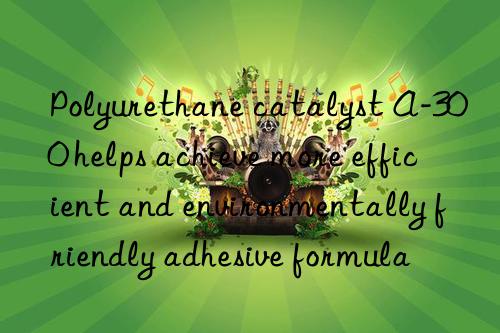 polyurethane catalyst a-300 helps achieve more efficient and environmentally friendly adhesive formula