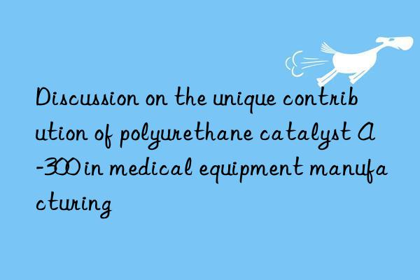 discussion on the unique contribution of polyurethane catalyst a-300 in medical equipment manufacturing