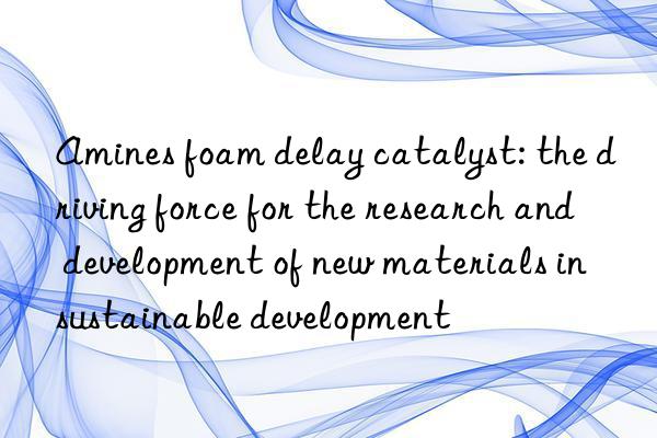 amines foam delay catalyst: the driving force for the research and development of new materials in sustainable development