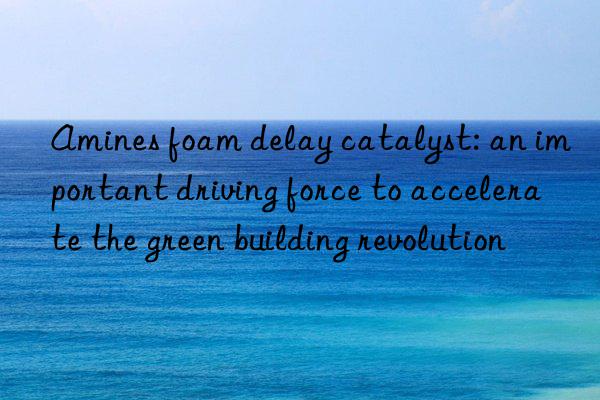 amines foam delay catalyst: an important driving force to accelerate the green building revolution