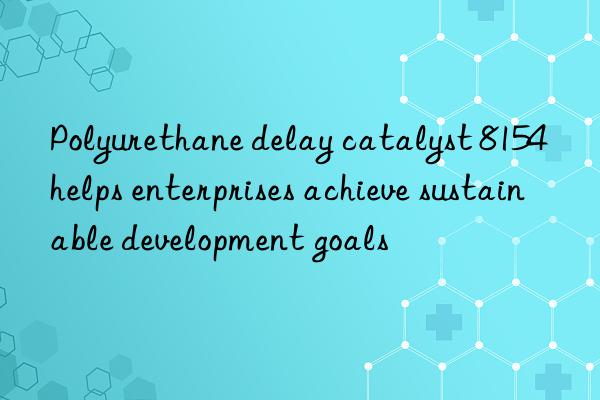 polyurethane delay catalyst 8154 helps enterprises achieve sustainable development goals