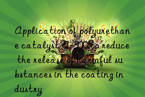 application of polyurethane catalyst a-300 to reduce the release of harmful substances in the coating industry