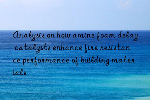 analysis on how amine foam delay catalysts enhance fire resistance performance of building materials