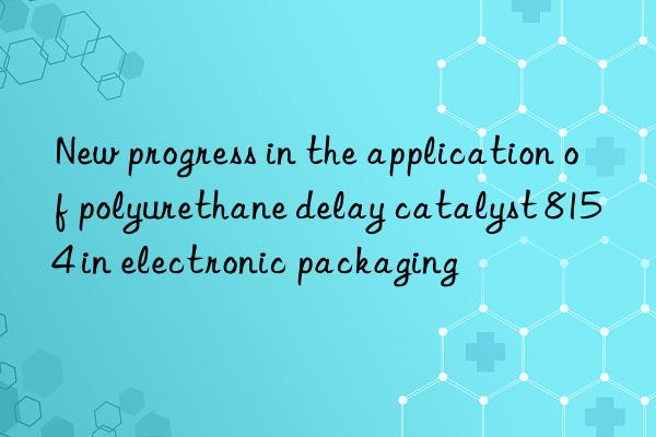 new progress in the application of polyurethane delay catalyst 8154 in electronic packaging
