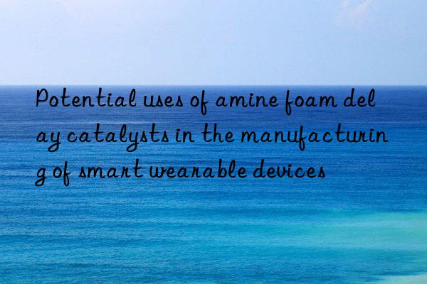 potential uses of amine foam delay catalysts in the manufacturing of smart wearable devices