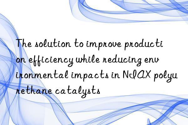 the solution to improve production efficiency while reducing environmental impacts in niax polyurethane catalysts