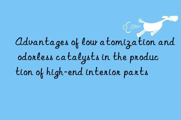 advantages of low atomization and odorless catalysts in the production of high-end interior parts