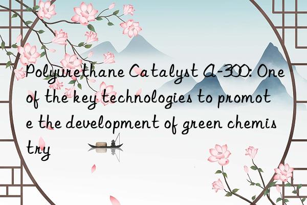 polyurethane catalyst a-300: one of the key technologies to promote the development of green chemistry