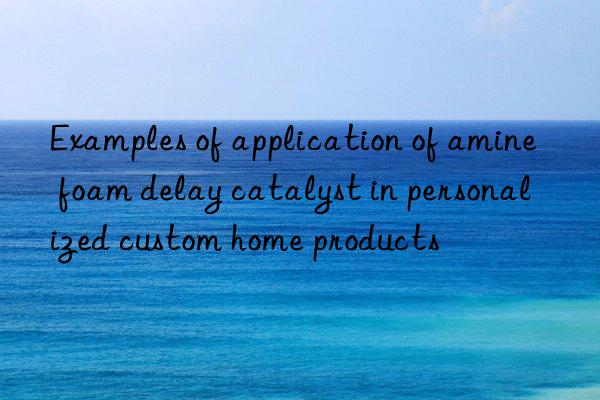 examples of application of amine foam delay catalyst in personalized custom home products