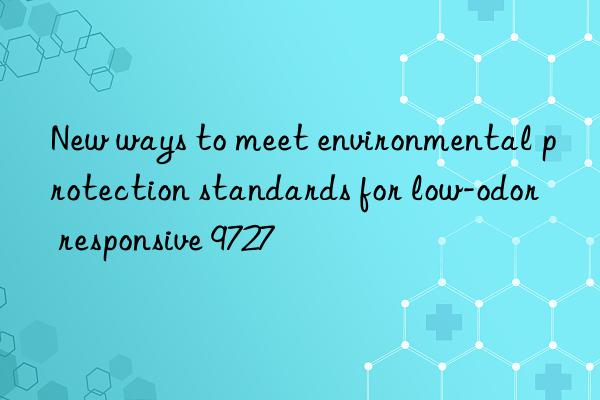 new ways to meet environmental protection standards for low-odor responsive 9727