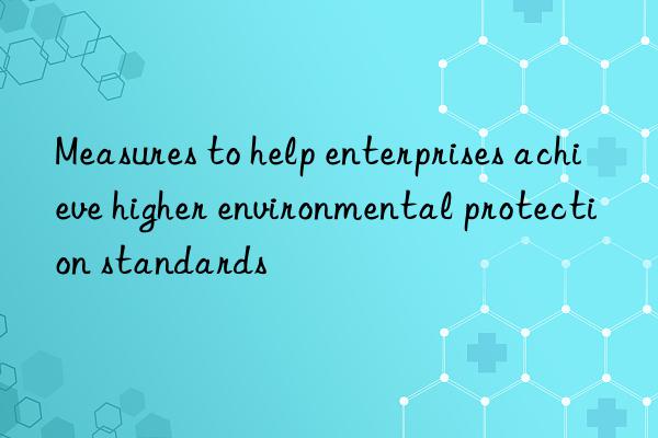 measures to help enterprises achieve higher environmental protection standards