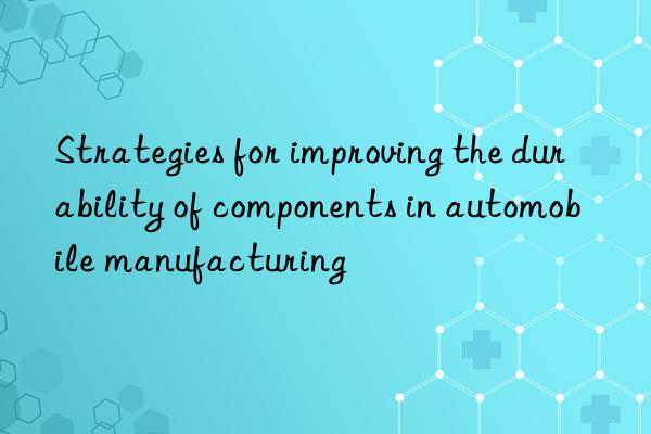 strategies for improving the durability of components in automobile manufacturing