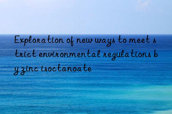 exploration of new ways to meet strict environmental regulations by zinc isoctanoate