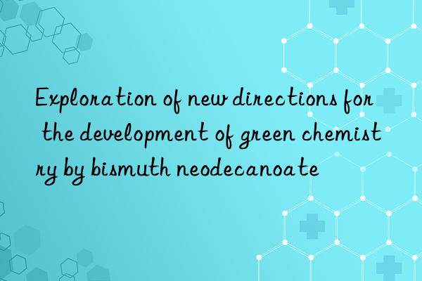 exploration of new directions for the development of green chemistry by bismuth neodecanoate