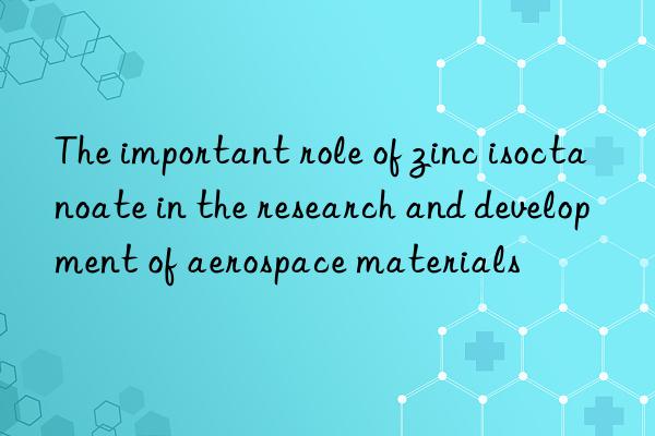 the important role of zinc isoctanoate in the research and development of aerospace materials