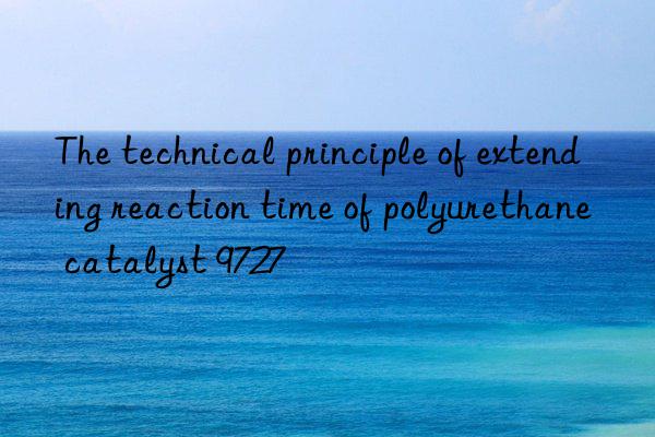 the technical principle of extending reaction time of polyurethane catalyst 9727