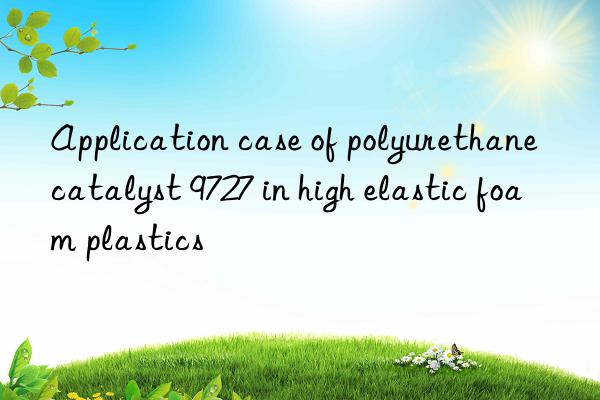 application case of polyurethane catalyst 9727 in high elastic foam plastics