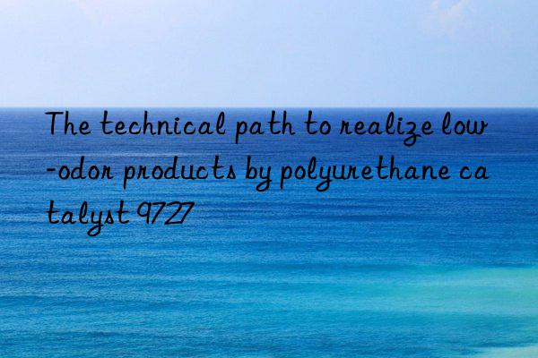 the technical path to realize low-odor products by polyurethane catalyst 9727