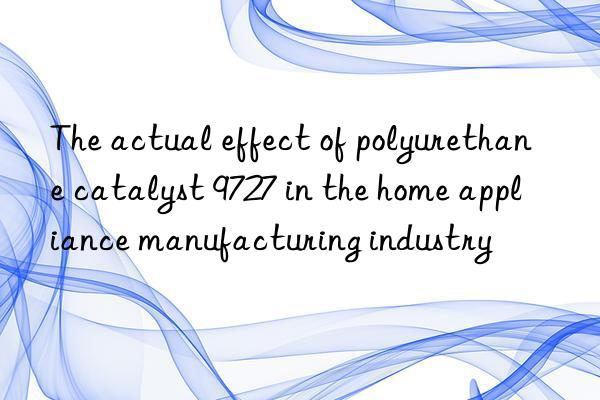 the actual effect of polyurethane catalyst 9727 in the home appliance manufacturing industry