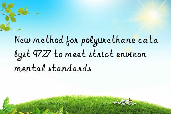 new method for polyurethane catalyst 9727 to meet strict environmental standards