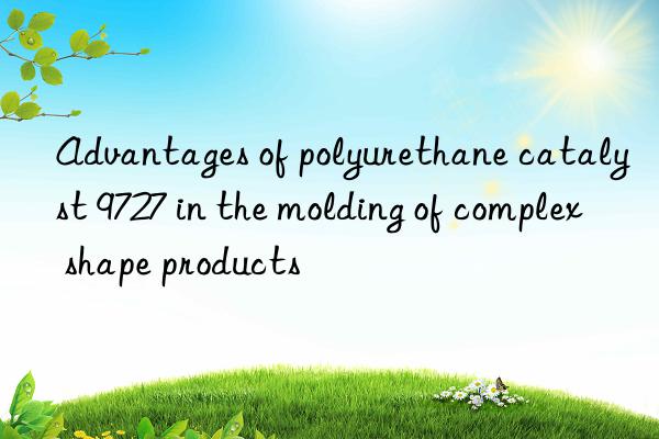 advantages of polyurethane catalyst 9727 in the molding of complex shape products