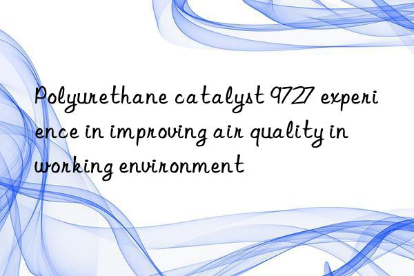 polyurethane catalyst 9727 experience in improving air quality in working environment