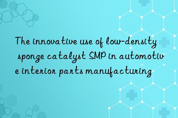 the innovative use of low-density sponge catalyst smp in automotive interior parts manufacturing