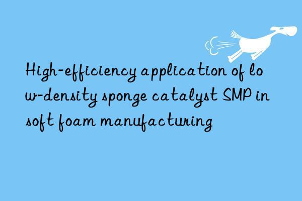 high-efficiency application of low-density sponge catalyst smp in soft foam manufacturing