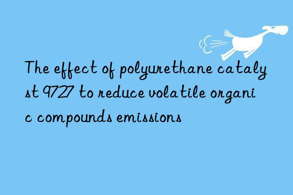 the effect of polyurethane catalyst 9727 to reduce volatile organic compounds emissions