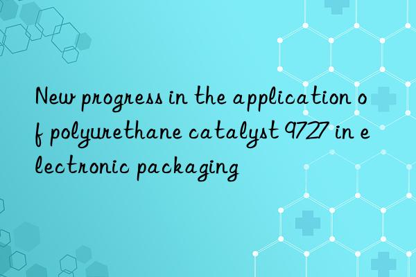new progress in the application of polyurethane catalyst 9727 in electronic packaging
