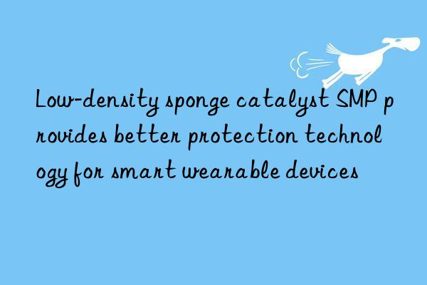 low-density sponge catalyst smp provides better protection technology for smart wearable devices