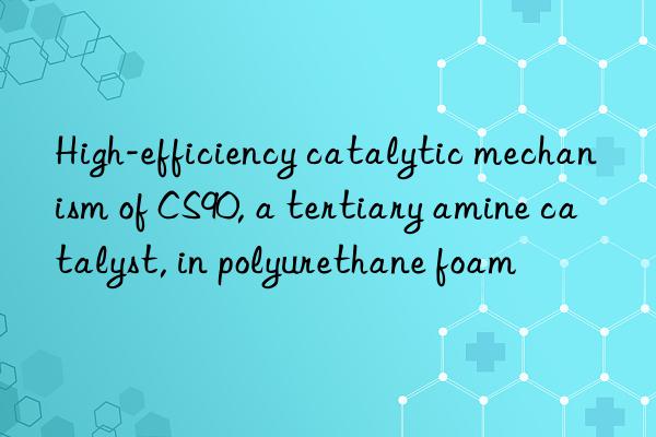high-efficiency catalytic mechanism of cs90, a tertiary amine catalyst, in polyurethane foam