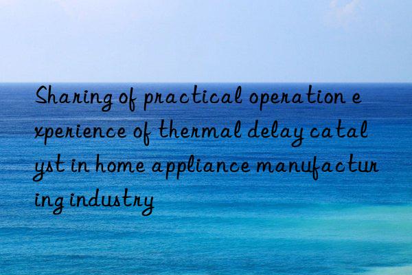 sharing of practical operation experience of thermal delay catalyst in home appliance manufacturing industry