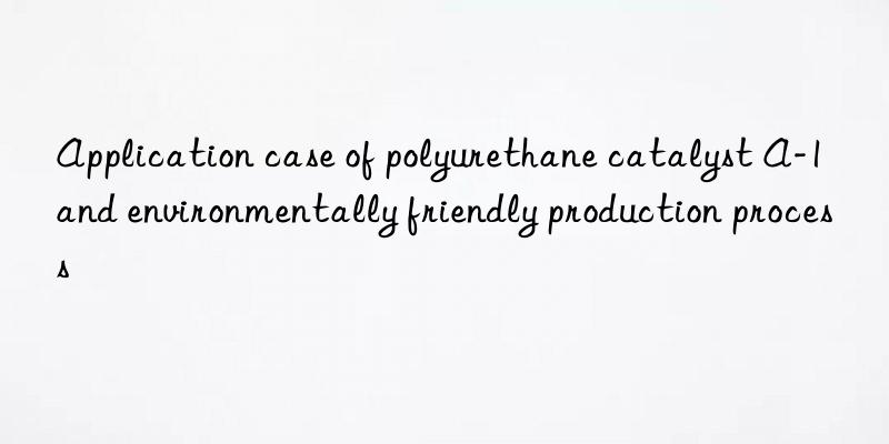 application case of polyurethane catalyst a-1 and environmentally friendly production process