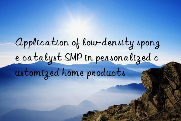 application of low-density sponge catalyst smp in personalized customized home products