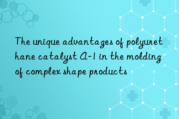 the unique advantages of polyurethane catalyst a-1 in the molding of complex shape products